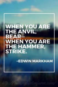 One of my favorite quotes: When you are the anvil, bear--when you are the hammer, strike. ~Edwin Markham